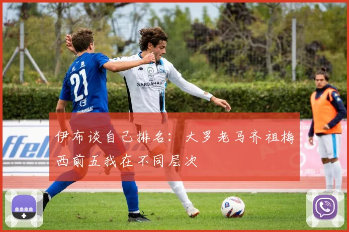 伊布谈自己排名：大罗老马齐祖梅西前五我在不同层次